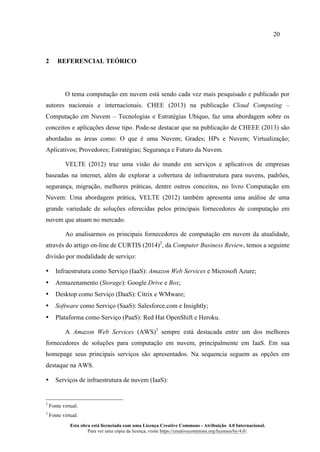 20
Esta obra está licenciada com uma Licença Creative Commons - Atribuição 4.0 Internacional.
Para ver uma cópia da licença, visite https://creativecommons.org/licenses/by/4.0/.
2 REFERENCIAL TEÓRICO
O tema computação em nuvem está sendo cada vez mais pesquisado e publicado por
autores nacionais e internacionais. CHEE (2013) na publicação Cloud Computing –
Computação em Nuvem – Tecnologias e Estratégias Ubíquo, faz uma abordagem sobre os
conceitos e aplicações desse tipo. Pode-se destacar que na publicação de CHEEE (2013) são
abordadas as áreas como: O que é uma Nuvem; Grades; HPs e Nuvem; Virtualização;
Aplicativos; Provedores; Estratégias; Segurança e Futuro da Nuvem.
VELTE (2012) traz uma visão do mundo em serviços e aplicativos de empresas
baseadas na internet, além de explorar a cobertura de infraestrutura para nuvens, padrões,
segurança, migração, melhores práticas, dentre outros conceitos, no livro Computação em
Nuvem: Uma abordagem prática, VELTE (2012) também apresenta uma análise de uma
grande variedade de soluções oferecidas pelos principais fornecedores de computação em
nuvem que atuam no mercado.
Ao analisarmos os principais fornecedores de computação em nuvem da atualidade,
através do artigo on-line de CURTIS (2014)2
, da Computer Business Review, temos a seguinte
divisão por modalidade de serviço:
• Infraestrutura como Serviço (IaaS): Amazon Web Services e Microsoft Azure;
• Armazenamento (Storage): Google Drive e Box;
• Desktop como Serviço (DaaS): Citrix e WMware;
• Software como Serviço (SaaS): Salesforce.com e Insightly;
• Plataforma como Serviço (PaaS): Red Hat OpenShift e Heroku.
A Amazon Web Services (AWS)3
sempre está destacada entre um dos melhores
fornecedores de soluções para computação em nuvem, principalmente em IaaS. Em sua
homepage seus principais serviços são apresentados. Na sequencia seguem as opções em
destaque na AWS.
• Serviços de infraestrutura de nuvem (IaaS):
2
Fonte virtual.
3
Fonte virtual.
 