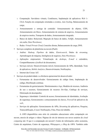 21
Esta obra está licenciada com uma Licença Creative Commons - Atribuição 4.0 Internacional.
Para ver uma cópia da licença, visite https://creativecommons.org/licenses/by/4.0/.
o Computação: Servidores virtuais, Contêineres, Implantação de aplicativos Web 1-
Click, Funções de computação orientadas a eventos, Auto Scaling, Balanceamento de
carga;
o Armazenamento e entrega de conteúdo: Armazenamento de objetos, CDN,
Armazenamento em bloco, Armazenamento do sistema de arquivos, Armazenamento
de arquivos mortos, Transporte de dados, Armazenamento integrado;
o Banco de dados: Relacional, Migração do banco de dados, NoSQL, Armazenamento
em cache, Data Warehouse;
o Redes: Virtual Private Cloud, Conexões diretas, Balanceamento de carga, DNS.
• Serviços completos de plataforma na nuvem (PaaS):
o Análise: Hadoop, Pipelines de dados, Elasticsearch, Dados de streaming,
Aprendizagem de máquina, Inteligência de negócios, Data Warehouse;
o Aplicações empresariais: Virtualização de desktops, E-mail e calendário,
Compartilhamento e feedback de documentos;
o Serviços móveis: Desenvolvimento móvel, Gerenciamento de APIs, Identidade, Teste
de aplicativos, Mobile Analytics, Desenvolvimento, Notificações;
o Internet das Coisas: IoT.
• Serviços de produtividade e a eficiência operacional do desenvolvedor:
o Ferramentas de desenvolvedor: Gerenciamento de código fonte, Implantação de
código, Distribuição contínua;
o Ferramentas de gerenciamento: Monitoramento e logs, Modelos de recursos, Auditoria
de uso e recursos, Gerenciamento de recursos Dev/Ops, Catálogo de serviços,
Otimização de desempenho;
o Segurança e identidade: Controle de acesso, Gerenciamento de identidades, Avaliação
de segurança, Gerenciamento e armazenamento de chaves, Firewall de aplicativos da
web;
o Serviços de aplicações: Gerenciamento de APIs, Streaming de aplicativos, Pesquisa,
Transcodificação, E-mail, Notificações, Filas, Fluxo de trabalho.
A AWS disponibiliza uma série de conteúdos educacionais sobre computação em
nuvem, através de artigos e vídeos. Páginas do site de interesse aos novos usuários de cloud
computing são: O que é a computação em nuvem?, Centro de informações sobre economia,
Centro de arquitetura, Centro de segurança, Whitepapers, e Blog da AWS. Também estão
 