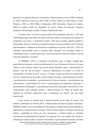 22
Esta obra está licenciada com uma Licença Creative Commons - Atribuição 4.0 Internacional.
Para ver uma cópia da licença, visite https://creativecommons.org/licenses/by/4.0/.
disponíveis os seguintes Recursos e treinamentos: Desenvolvedores, Java na AWS, JavaScript
na AWS, Aplicativos móveis na AWS, PHP na AWS, Python na AWS, Ruby na AWS,
Windows e NET na AWS, SDKs e ferramentas, AWS Marketplace, Grupos de usuários,
Planos de suporte, Painel de integridade do serviço, Fóruns de discussão, Perguntas
frequentes, Documentação, Artigos e tutoriais, Programa de testes.
O estudo Future of Cloud Computing Study (2016) publicado entre 2011 e 2015 pela
North Bridge realiza uma análise do cenário atual dos usuários e fornecedores de soluções em
computação nas nuvens. A utilização de SaaS e IaaS nessas grandes empresas também é
demonstrado, inclusive o acréscimo e decréscimo desses serviços nos últimos anos. Os fatores
impulsionadores e inibidores da utilização de computação em nuvem entre 2011 e 2015 são
mapeados, demonstrando como os usuários finais enxergam essa tecnologia. Dentre as
considerações finais, o estudo aponta que a “Nuvem faz parte de cada novo produto e serviço
oferecido atualmente” na internet.
O PMBOK® (2013) é atualmente reconhecido como o padrão mundial para
gerenciamento de projetos, sendo este publicado pelo Project Management Institute. Este guia
explora os três conceitos centrais que são de grande importância para o gerenciamento de
projetos: ciclo de vida do projeto; o processo administrativo do projeto e as áreas do
conhecimento. Na edição de 2013, ou seja, a 5a
edição, existem dez áreas de conhecimento,
que são: o gerenciamento de escopo, o gerenciamento do tempo, o gerenciamento dos custos,
o gerenciamento da qualidade, o gerenciamento de recursos humanos, o gerenciamento das
comunicações, o gerenciamento de riscos, o gerenciamento de suprimentos (aquisição), o
gerenciamento da integração e o gerenciamento das partes interessadas (stakeholders). Estes
conhecimentos serão utilizados durante o desenvolvimento do “Plano de Projeto para
migração de servidores empresariais para a computação em Nuvem” que está sendo
desenvolvido.
Como auxilio do material para o desenvolvimento de um plano de projeto, será
utilizada a publicação de VIANA (2014), o Manual prático do plano de projeto: utilizando o
PMBOK® Guide. O livro é preenchido com documentos e modelos prontos para utilização no
planejamento e gerenciamento de projetos. VIANA (2014) explica as principais técnicas de
análise e modelagem de forma que esses documentos e modelos podem ser utilizados
efetivamente no gerenciamento de projetos. Ao longo do livro, um exemplo real e prático é
utilizado para explicar todas as questões relacionadas ao gerenciamento do projeto, incluindo
 