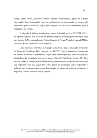 23
Esta obra está licenciada com uma Licença Creative Commons - Atribuição 4.0 Internacional.
Para ver uma cópia da licença, visite https://creativecommons.org/licenses/by/4.0/.
escopo, tempo, custos, qualidade, recursos humanos, comunicações, aquisições e partes
interessadas. Estas informações, junto ao conhecimento de computação em nuvem, são
importantes para o Plano de Projeto para migração de servidores empresariais para a
computação em Nuvem.
A migração de dados e serviços para a nuvem é abordada no livro de VELTE (2012),
no capítulo Migrando para a Nuvem. Os principais tópicos abordados pelo autor nesta áreas
são: Serviços de Nuvem para Pessoas Físicas, Serviços de Nuvem Visando o Mercado Médio,
Ofertas de Nuvem Enterprise-Class e Migração.
Outra publicação abordando a migração, a dissertação de pós-graduação do Instituto
De Educação Tecnológica, Belo Horizonte, de SANTOS (2010), denominada Computação
em nuvem: Conceitos e Perspectivas, expõe uma metodologia para esse atividade nos
fornecedores de computação em nuvem como, Microsoft, Salesforce, Skytap, HP, IBM,
Amazon e Google. Embora o capítulo Migrando para um ambiente de computação em nuvem
seja importante para este documento, outras partes da dissertação, como Preparando o
ambiente para computação em nuvem, Computação em nuvem no ambiente corporativo e
Segurança, também merecem atenção do leitor.
 