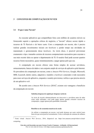 24
Esta obra está licenciada com uma Licença Creative Commons - Atribuição 4.0 Internacional.
Para ver uma cópia da licença, visite https://creativecommons.org/licenses/by/4.0/.
3 CONCEITOS DE COMPUTAÇÃO EM NUVEM
3.1 O que é uma Nuvem?
Ao executar aplicativos que compartilham fotos com milhões de usuários móveis ou
fornecendo suporte a operações críticas de negócios, a "nuvem" oferece acesso rápido a
recursos de TI flexíveis e de baixo custo. Com a computação em nuvem, não é preciso
realizar grandes investimentos iniciais em hardware e perder tempo nas atividades de
manutenção e gerenciamento desse hardware. Ao invés disso, é possível provisionar
exatamente o tipo e tamanho corretos de recursos computacionais necessários para executar a
sua mais recente ideia ou operar o departamento de TI. O usuário final pode acessar quantos
recursos forem necessários, quase instantaneamente, e pagar apenas pelo que usa.
A computação em nuvem oferece uma forma simples de acessar servidores,
armazenamento, bancos de dados e um conjunto amplo de serviços de aplicativo pela Internet.
Os provedores de computação em nuvem, como a Amazon Web Services, Google, Microsoft,
IBM, Locaweb, dentre outros, adquirem e mantêm o hardware conectado à rede necessário
para esses serviços de aplicativo, enquanto o usuário provisiona e utiliza o que precisa através
de um aplicativo web.
De acordo com a Amazon Web Services (2016)4
, existem seis vantagens e benefícios
da computação em nuvem:
Substitua despesas de capital por despesas variáveis
Ao invés de investir substancialmente em datacenters e servidores antes de saber
como serão utilizados, você pode pagar apenas quando consumir recursos de
computação, e pagar apenas pela quantidade consumida.
Beneficie-se de economias massivas de escala
Ao utilizar a computação em nuvem, você pode alcançar um custo variável mais
baixo do que seria possível normalmente. Como a utilização de centenas de milhares
4
Fonte virtual. Amazon Web Services, 2016, disponível em: https://aws.amazon.com/pt/what-is-cloud-
computing.
 