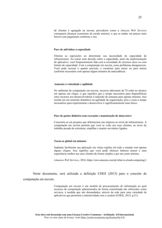 25
Esta obra está licenciada com uma Licença Creative Commons - Atribuição 4.0 Internacional.
Para ver uma cópia da licença, visite https://creativecommons.org/licenses/by/4.0/.
de clientes é agregada na nuvem, provedores como a Amazon Web Services
conseguem alcançar economias de escala maiores, o que se traduz em preços mais
baixos com pagamento conforme o uso.
Pare de adivinhar a capacidade
Elimine as suposições ao determinar sua necessidade de capacidade de
infraestrutura. Ao tomar uma decisão sobre a capacidade, antes da implementação
do aplicativo, você frequentemente lida com a ociosidade de recursos caros ou com
limites de capacidade. Com a computação em nuvem, esses problemas desaparecem.
Você pode acessar o quanto precisar, e escalonar para maior ou para menor
conforme necessário com apenas alguns minutos de antecedência.
Aumente a velocidade e agilidade
No ambiente de computação em nuvem, recursos adicionais de TI estão ao alcance
em apenas um clique, o que significa que o tempo necessário para disponibilizar
estes recursos aos desenvolvedores é reduzido de semanas para apenas minutos. Isso
resulta em um aumento dramático na agilidade da organização, pois o custo e tempo
necessários para experimentar e desenvolver é significantemente mais baixo.
Pare de gastar dinheiro com execução e manutenção de datacenters
Concentre-se em projetos que diferenciam sua empresa ao invés da infraestrutura. A
computação em nuvem permite que você se volte aos seus clientes, ao invés do
trabalho pesado de estruturar, empilhar e manter servidores ligados.
Torne-se global em minutos
Implante facilmente sua aplicação em várias regiões em todo o mundo com apenas
alguns cliques. Isso significa que você pode oferecer latência menor e uma
experiência melhor aos seus clientes de forma simples e por um custo mínimo.
(Amazon Web Services, 2016, https://aws.amazon.com/pt/what-is-cloud-computing/)
Neste documento, será utilizada a definição CHEE (2013) para o conceito de
computação em nuvem:
Computação em nuvem é um modelo de processamento de informação no qual
recursos de computação administrados de forma centralizada são oferecidos como
serviços, à medida que são demandados, através da rede para uma variedade de
aplicativos que permitem a interatividade com o usuário (CHEE, 2013, p.21).
 