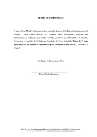 Esta obra está licenciada com uma Licença Creative Commons - Atribuição 4.0 Internacional.
Para ver uma cópia da licença, visite https://creativecommons.org/licenses/by/4.0/.
TERMO DE COMPROMISSO
O aluno Diego Mendes Rodrigues, abaixo assinado, do curso de MBA em Gerenciamento de
Projetos, Turma GEEP45-Paulista do Programa FGV Management, realizado nas
dependências da instituição conveniada FGV-SP, no período de 09/08/2014 a 18/06/2016,
declara que o conteúdo do Trabalho de Conclusão de Curso intitulado “Plano de Projeto
para migração de servidores empresariais para Computação em Nuvem”, é autêntico e
original.
São Paulo, 18 de Agosto de 2016.
Diego Mendes Rodrigues
 