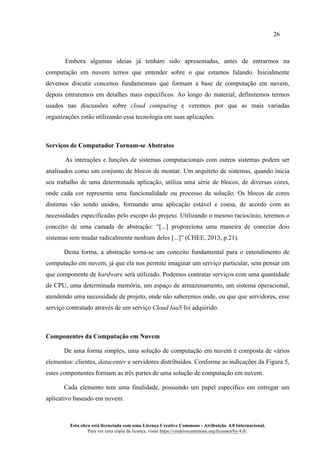 26
Esta obra está licenciada com uma Licença Creative Commons - Atribuição 4.0 Internacional.
Para ver uma cópia da licença, visite https://creativecommons.org/licenses/by/4.0/.
Embora algumas ideias já tenham sido apresentadas, antes de entrarmos na
computação em nuvem temos que entender sobre o que estamos falando. Inicialmente
devemos discutir conceitos fundamentais que formam a base de computação em nuvem,
depois entraremos em detalhes mais específicos. Ao longo do material, definiremos termos
usados nas discussões sobre cloud computing e veremos por que as mais variadas
organizações estão utilizando essa tecnologia em suas aplicações.
Serviços de Computador Tornam-se Abstratos
As interações e funções de sistemas computacionais com outros sistemas podem ser
analisados como um conjunto de blocos de montar. Um arquiteto de sistemas, quando inicia
seu trabalho de uma determinada aplicação, utiliza uma série de blocos, de diversas cores,
onde cada cor representa uma funcionalidade ou processo da solução. Os blocos de cores
distintas vão sendo unidos, formando uma aplicação estável e coesa, de acordo com as
necessidades especificadas pelo escopo do projeto. Utilizando o mesmo raciocínio, teremos o
conceito de uma camada de abstração: “[...] proporciona uma maneira de conectar dois
sistemas sem mudar radicalmente nenhum deles [...]” (CHEE, 2013, p.21).
Desta forma, a abstração torna-se um conceito fundamental para o entendimento de
computação em nuvem, já que ela nos permite imaginar um serviço particular, sem pensar em
que componente de hardware será utilizado. Podemos contratar serviços com uma quantidade
de CPU, uma determinada memória, um espaço de armazenamento, um sistema operacional,
atendendo uma necessidade de projeto, onde não saberemos onde, ou que que servidores, esse
serviço contratado através de um serviço Cloud IaaS foi adquirido.
Componentes da Computação em Nuvem
De uma forma simples, uma solução de computação em nuvem é composta de vários
elementos: clientes, datacenter e servidores distribuídos. Conforme as indicações da Figura 5,
estes componentes formam as três partes de uma solução de computação em nuvem.
Cada elemento tem uma finalidade, possuindo um papel específico em entregar um
aplicativo baseado em nuvem.
 