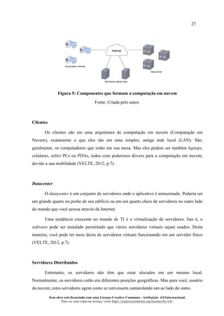 27
Esta obra está licenciada com uma Licença Creative Commons - Atribuição 4.0 Internacional.
Para ver uma cópia da licença, visite https://creativecommons.org/licenses/by/4.0/.
Figura 5: Componentes que formam a computação em nuvem
Fonte: Criada pelo autor.
Clientes
Os clientes são em uma arquitetura de computação em nuvem (Computação em
Nuvem), exatamente o que eles são em uma simples, antiga rede local (LAN). São,
geralmente, os computadores que estão em sua mesa. Mas eles podem ser também laptops,
celulares, tablet PCs ou PDAs, todos com poderosos drivers para a computação em nuvem,
devido a sua mobilidade (VELTE, 2012, p.7).
Datacenter
O datacenter é um conjunto de servidores onde o aplicativo é armazenado. Poderia ser
um grande quarto no porão de seu edifício ou em um quarto cheio de servidores no outro lado
do mundo que você acessa através da Internet.
Uma tendência crescente no mundo de TI é a virtualização de servidores. Isto é, o
software pode ser instalado permitindo que vários servidores virtuais sejam usados. Desta
maneira, você pode ter meia dúzia de servidores virtuais funcionando em um servidor físico
(VELTE, 2012, p.7).
Servidores Distribuídos
Entretanto, os servidores não têm que estar alocados em um mesmo local.
Normalmente, os servidores estão em diferentes posições geográficas. Mas para você, usuário
da nuvem, estes servidores agem como se estivessem cantarolando um ao lado do outro.
 