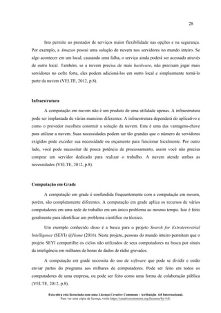 28
Esta obra está licenciada com uma Licença Creative Commons - Atribuição 4.0 Internacional.
Para ver uma cópia da licença, visite https://creativecommons.org/licenses/by/4.0/.
Isto permite ao prestador de serviços maior flexibilidade nas opções e na segurança.
Por exemplo, a Amazon possui uma solução de nuvem nos servidores no mundo inteiro. Se
algo acontecer em um local, causando uma falha, o serviço ainda poderá ser acessado através
de outro local. Também, se a nuvem precisa de mais hardware, não precisam jogar mais
servidores no cofre forte, eles podem adicioná-los em outro local e simplesmente torná-lo
parte da nuvem (VELTE, 2012, p.8).
Infraestrutura
A computação em nuvem não é um produto de uma utilidade apenas. A infraestrutura
pode ser implantada de várias maneiras diferentes. A infraestrutura dependerá do aplicativo e
como o provedor escolheu construir a solução da nuvem. Esta é uma das vantagens-chave
para utilizar a nuvem. Suas necessidades podem ser tão grandes que o número de servidores
exigidos pode exceder sua necessidade ou orçamento para funcionar localmente. Por outro
lado, você pode necessitar de pouca potência de processamento, assim você não precisa
comprar um servidor dedicado para realizar o trabalho. A nuvem atende ambas as
necessidades (VELTE, 2012, p.8).
Computação em Grade
A computação em grade é confundida frequentemente com a computação em nuvem,
porém, são completamente diferentes. A computação em grade aplica os recursos de vários
computadores em uma rede de trabalho em um único problema ao mesmo tempo. Isto é feito
geralmente para identificar um problema científico ou técnico.
Um exemplo conhecido disso é a busca para o projeto Search for Extraterrestrial
Intelligence (SEYI) @Home (2016). Neste projeto, pessoas do mundo inteiro permitem que o
projeto SEYI compartilhe os ciclos não utilizados de seus computadores na busca por sinais
da inteligência em milhares de horas de dados de rádio gravados.
A computação em grade necessita do uso de software que pode se dividir e então
enviar partes do programa aos milhares de computadores. Pode ser feito em todos os
computadores de uma empresa, ou pode ser feito como uma forma de colaboração pública
(VELTE, 2012, p.8).
 