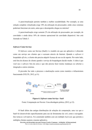 30
Esta obra está licenciada com uma Licença Creative Commons - Atribuição 4.0 Internacional.
Para ver uma cópia da licença, visite https://creativecommons.org/licenses/by/4.0/.
A paravirtualização permite também a melhor escalabilidade. Por exemplo, se uma
solução completa virtualizada exige 10% da utilização do processador, então cinco sistemas
poderiam funcionar em outro, antes que o desempenho chegue no máximo!
A paravirtualização exige somente 2% da utilização do processador, por exemplo, do
convidado e ainda deixa 10% do sistema operacional do convidado disponível. Isto está
ilustrado na Tabela 3.
Software Como Serviço
O Software como um Serviço (SaaS) é o modelo em que um aplicativo é oferecido
como um serviço aos clientes que o acessam através da Internet. Quando o software é
hospedado off-site, o cliente não precisa adquirir licença de uso ou de suporte. Por outro lado,
está fora do alcance do cliente quando o serviço de hospedagem decide mudar. A ideia é que
você usa o software fora da caixa e que não precisa fazer muitas mudanças ou solicitar a
integração a outros sistemas.
O provedor faz todo o processo e atualizações assim como mantém a infraestrutura
funcionando (VELTE, 2012, p.11).
Figura 6: Software como Serviço - SaaS
Fonte: Computação em Nuvem: Uma abordagem prática, (2012, p.12).
O SaaS difere das antigas distribuições de soluções de computação, uma vez que o
SaaS foi desenvolvido especificamente para uso de ferramentas da web, como o navegador.
Isto torna-os web-nativos. Foi construído também com um múltiplo back-end, que permite a
múltiplos clientes usarem o mesmo aplicativo.
 