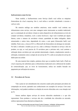 32
Esta obra está licenciada com uma Licença Creative Commons - Atribuição 4.0 Internacional.
Para ver uma cópia da licença, visite https://creativecommons.org/licenses/by/4.0/.
Insfraestrutura como Serviço
Neste modelo, a Insfraestrutura como Serviço (IaaS) você utiliza as máquinas
fornecedoras de cloud computing. Isto é, você utiliza o servidor virtualizado e executa o
software nele.
De maneira análoga aos modelos anteriores, neste modelo você contrata sua
infraestrutura como serviço, com uma vantagem muito interessante ao modelo tradicional,
que é a contratação de servidores virtuais (e outros dispositivos de infraestrutura) ao invés de
comprar servidores, roteadores, racks e outros hardwares. Aqui você é tarifado por alguns
fatores, como o número de servidores virtuais, quantidade de dados trafegados, dados
armazenados e outros itens, dependendo de como e com quem (fornecedor IaaS) você
trabalha. Neste caso, a Amazon EC2 e a Microsoft são fornecedores em destaque no mercado.
No IaaS, é utilizado o modelo pay-per-use, onde a cobrança é baseada no serviço e não em
produto, ou seja, se você precisa de 10 servidores para o próximo mês, você contrata a
utilização destes servidores por este período determinado e depois, simplesmente cancela a
utilização, exatamente como a compra de um serviço de TV a cabo ou um plano de serviço de
dados para seu celular.
De uma maneira bem simples, podemos dizer que os modelos SaaS, IaaS e PaaS em
cloud computing são substitutos para a infraestrutura tradicional com o diferencial do modelo
de comercialização, que, ao invés de licenciamento, utiliza um modelo baseado em
pagamento por utilização de recursos.
3.2 Provedores de Nuvens
Vale a pena ter um entendimento dos conceitos usados pelos principais provedores de
computação em nuvem, apoiando esse conhecimento em exemplos de serviços. Com essas
informações, você poderá combinar as soluções de nuvem oferecidas com a sua situação real
de TI.
Iremos analisar alguns serviços de nuvens oferecidos atualmente e o que eles
representam. Estes produtos e serviços não são a totalidade dos oferecidos no mercado,
embora representem boas alternativas disponíveis.
 