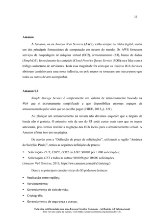 33
Esta obra está licenciada com uma Licença Creative Commons - Atribuição 4.0 Internacional.
Para ver uma cópia da licença, visite https://creativecommons.org/licenses/by/4.0/.
Amazon
A Amazon, ou os Amazon Web Services (AWS), estão sempre na mídia digital, sendo
um dos principais fornecedores de computação em nuvem do mundo. Os AWS fornecem
serviços de hospedagem de máquina virtual (EC2), armazenamento (S3), banco de dados
(SimpleDB), fornecimento de conteúdo (Cloud Front) e Queue Service (SQS) para lidar com a
tráfego assíncrono de servidores. Toda essa magnitude fez com que os Amazon Web Services
abrissem caminho para uma nova indústria, ou pelo menos se tornaram um marca-passo que
todos os outros devem acompanhar.
Amazon S3
Simple Storage Service é simplesmente um sistema de armazenamento baseado na
Web que é extremamente simplificado e que disponibiliza enormes espaços de
armazenamento pelo valor que se escolhe pagar (CHEE, 2013, p. 121).
Ao planejar um armazenamento na nuvem não devemos esquecer que a largura de
banda não é gratuita. O primeiro mês de uso do S3 pode custar mais caro que os meses
adicionais, pois iremos realizar a migração dos HDs locais para o armazenamento virtual. A
Amazon afirma isso em sua página.
De acordo com a “Definição de preço de solicitações”, utilizando a região “América
do Sul (São Paulo)”, temos as seguintes definições de preços:
• Solicitações PUT, COPY, POST ou LIST: $0.007 por 1.000 solicitações;
• Solicitações GET e todas as outras: $0.0056 por 10.000 solicitações.
(Amazon Web Services, 2016, https://aws.amazon.com/pt/s3/pricing/)
Dentre as principais características do S3 podemos destacar:
• Replicação	entre	regiões;	
• Versionamento;	
• Gerenciamento	de	ciclo	de	vida;	
• Criptografia;	
• Gerenciamento	de	segurança	e	acesso;	
 