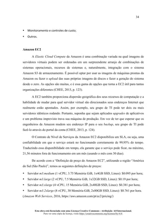 34
Esta obra está licenciada com uma Licença Creative Commons - Atribuição 4.0 Internacional.
Para ver uma cópia da licença, visite https://creativecommons.org/licenses/by/4.0/.
• Monitoramento	e	controles	de	custo;	
• Outros.	
Amazon EC2
A Elastic Cloud Compute da Amazon é uma combinação variada na qual imagens de
servidores virtuais podem ser ordenadas em um surpreendente arranjo de combinações de
sistemas operacionais, recursos de sistemas e, naturalmente, integração com o sistema
Amazon S3 de armazenamento. É possível optar por usar as imagens de máquinas prontas da
Amazon ou fazer o upload das suas próprias imagens de discos e fazer a geração do sistema
desde o zero. As opções são muitas, e é essa gama de opções que torna a EC2 útil para tantas
organizações diferentes (CHEE, 2013, p. 123).
A EC2 também proporciona dispersão geográfica dos seus recursos de computação e a
habilidade de mudar para qual servidor virtual são direcionados seus endereços Internet que
realmente estão apontados. Assim, por exemplo, seu grupo de TI pode ter dois ou mais
servidores idênticos rodando. Portanto, suponha que sejam aplicados upgrades de aplicativos
e um problema imprevisto trava sua máquina de produção. Em vez de ter que esperar que os
engenheiros da Amazon mudem seu endereço IP para o seu backup, seu grupo de TI pode
fazê-lo através do portal da conta (CHEE, 2013, p. 124).
O Contrato de Nível de Serviços da Amazon EC2 disponibiliza um SLA, ou seja, uma
confiabilidade em que o serviço estará no funcionando corretamente de 99,95% do tempo.
Traduzindo essa disponibilidade em tempo, ela garante que o serviço pode ficar, na máximo,
21,56 minutos fora de funcionamento em um mês (usando o mês com 30 dias).
De acordo com a “Definição de preço do Amazon EC2”, utilizando a região “América
do Sul (São Paulo)”, temos as seguintes definições de preços:
• Servidor m3.medium (1 vCPU, 3.75 Memória GiB, 1x4GB SSD, Linux): $0.095 por hora;
• Servidor m3.large (2 vCPU, 7.5 Memória GiB, 1x32GB SSD, Linux): $0.19 por hora;
• Servidor m3.xlarge (4 vCPU, 15 Memória GiB, 2x40GB SSD, Linux): $0.381 por hora;
• Servidor m3.2xlarge (8 vCPU, 30 Memória GiB, 2x80GB SSD, Linux): $0.761 por hora.
(Amazon Web Services, 2016, https://aws.amazon.com/pt/ec2/pricing/)
 