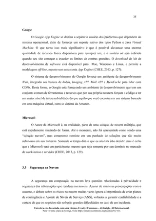 35
Esta obra está licenciada com uma Licença Creative Commons - Atribuição 4.0 Internacional.
Para ver uma cópia da licença, visite https://creativecommons.org/licenses/by/4.0/.
Google
O Google App Engine se destina a separar o usuário dos problemas que dependem do
sistema operacional, além de fornecer um suporte nativo dos tipos Python e Java Virtual
Machine. O que torna isso mais significativo é que é possível alavancar uma enorme
quantidade de recursos livres disponíveis para qualquer um, e o usuário só será cobrado
quando seu site começar a exceder os limites de contras gratuitas. O download do kit de
desenvolvimento de software está disponível para Mac, Windows e Linux, e permite a
modelagem off-line, mesmo sem uma conta App Engine (CHEE, 2013, p. 127).
O sistema de desenvolvimento do Google fornece um ambiente de desenvolvimento
Web, integrado aos bancos de dados, Imaging API, Mail API e MemCache para lidar com
CDNs. Desta forma, o Google está fornecendo um ambiente de desenvolvimento que tem um
conjunto comum de ferramentas e recursos que por sua própria natureza forçam o código a ter
um maior nível de intercambialidade do que aquilo que você encontra em um sistema baseado
em uma máquina virtual, como o sistema da Amazon.
Microsoft
O Azure da Microsoft é, na realidade, parte de uma solução de nuvem múltipla, que
está rapidamente mudando de forma. Até o momento, não foi apresentado como sendo uma
“solução nuvem”, mas certamente consiste em um punhado de soluções que são muito
nebulosas em sua natureza. Somente o tempo dirá o que os analista irão decidir, mas é certo
que a Microsoft será um participante, mesmo que seja somente por seu domínio no mercado
de workstation e servidor (CHEE, 2013, p. 129).
3.3 Segurança na Nuvem
A segurança em computação na nuvem leva questões relacionadas à privacidade e
segurança das informações que residem nas nuvens. Apesar de inúmeras preocupações com o
assunto, o debate sobre os riscos na nuvem muitas vezes ignora a importância de criar planos
de contingência e Acordo de Níveis de Serviço (ANS), voltados a garantir confiabilidade e a
certeza de que os negócios não sofrerão grandes dificuldades no caso de um incidente.
 