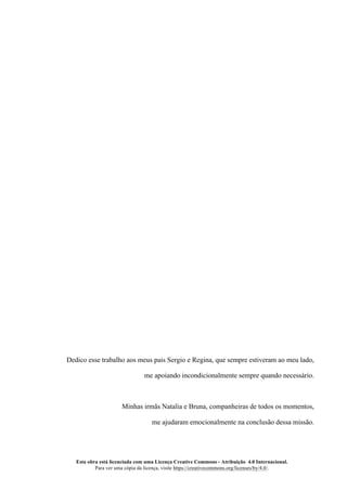 Esta obra está licenciada com uma Licença Creative Commons - Atribuição 4.0 Internacional.
Para ver uma cópia da licença, visite https://creativecommons.org/licenses/by/4.0/.
Dedico esse trabalho aos meus pais Sergio e Regina, que sempre estiveram ao meu lado,
me apoiando incondicionalmente sempre quando necessário.
Minhas irmãs Natalia e Bruna, companheiras de todos os momentos,
me ajudaram emocionalmente na conclusão dessa missão.
 