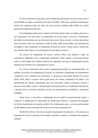 36
Esta obra está licenciada com uma Licença Creative Commons - Atribuição 4.0 Internacional.
Para ver uma cópia da licença, visite https://creativecommons.org/licenses/by/4.0/.
Os riscos referentes à segurança e privacidade das informações na nuvem, bem como a
portabilidade dos dados, costumam ser de alta criticidade. Além disso, quando as informações
críticas das empresas estão nas mãos de outras pessoas também pode refletir em menos
garantia do cumprimento das leis.
Na computação tradicional os usuários têm total controle sobre seus dados, processos e
seu computador. Por outro lado, na computação em nuvem todos os serviços e manutenção
dos dados são fornecidos por um fornecedor de nuvem. Neste contexto o cliente desconhece
quais processos estão em execução ou onde os dados estão armazenados, essa abstração de
atividades se deve justamente ao dinamismo inerente da nuvem. Sendo assim o cliente não
tem controle sobre todas as movimentações de seus dados na nuvem.
No serviço de computação em nuvem, torna-se difícil criar padrões a partir de
experiências adquiridas com a computação tradicional. Neste sentido, é necessário buscar
cada vez mais adoção das melhores práticas em segurança, para que as organizações possam
desfrutar dos benefícios da computação em nuvem.
Os serviços fornecidos pela nuvem computacional podem ser disponibilizados em
qualquer local físico de abrangência da mesma, ou utilizando componentes de infraestrutura
compatíveis com o ambiente do consumidor. A gerência de um grande número de serviços
(SaaS, PaaS, IaaS) e recursos físicos pode gerar um volume considerável de dados a ser
administrada de maneira centralizada, pois será necessário coletar, armazenar, analisar e
processar estes dados. Assim, a administração centralizada pode ser considerada impraticável,
e portanto faz-se necessário instanciar serviços de gerenciamento distribuídos e fracamente
acoplados.
Desta forma, é necessário a implantação de um modelo de gerenciamento seguro e
confiável. A implantação de mecanismos de autenticação robustos e esquemas de delegação
de direitos funcionando de maneira confiável são fundamentais para o correto gerenciamento
de identidades e para a prestação de serviços em nuvens computacionais.
MARCON (2016, p. 92) cita um modelo denominado CloudDataSec, a fim de prover a
segurança em Cloud Computing. Este modelo, conforme os autores, é composto das seguintes
camadas:
 
