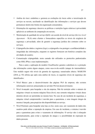 37
Esta obra está licenciada com uma Licença Creative Commons - Atribuição 4.0 Internacional.
Para ver uma cópia da licença, visite https://creativecommons.org/licenses/by/4.0/.
• Análise de risco: estabelece e gerencia as avaliações de riscos sobre a terceirização de
serviços na nuvem, auxiliando na identificação das informações e serviços que devem
permanecer dentro dos limites da organização consumidora;
• Orientações de segurança: descreve as políticas e restrições legais relativas à privacidade
aplicáveis ao ambiente de computação em nuvem;
• Monitoração de qualidade de serviço (QoS): um acordo de nível de serviço (Service Level
Agreement – SLA) entre clientes e fornecedores especifica os níveis de exigência de
segurança e privacidade, além de garantir a segurança jurídica dos contratos sobre os
serviços;
• Criptografia dos dados e registros (logs): a criptografia visa proteger a confidencialidade e
integridade das informações, enquanto os registros fornecem um histórico completo das
atividades do usuário;
• Comunicação criptografada: nesta camada são utilizados os protocolos padronizados
como SSH, IPSec e suas implementações.
Para o autor, a aplicação do modelo CloudDataSec garante a aderência à e a proteção
das informações contra alguns ataques, como man-in-the-middle (ataque do intermediário).
Este modelo sugere três níveis de garantia de segurança, sumarizados abaixo. MARCON
(2016, p. 93) afirma que após uma análise de riscos, os seguintes níveis de segurança são
identificados:
• Nível Básico: para o desenvolvimento das páginas Web da empresa; não existem
informações sensíveis armazenadas no servidor Web de desenvolvimento.
• Nível Avançado: para hospedar o site da empresa. Não há restrição sobre o número de
máquinas virtuais na mesma máquina física (host), mas somente máquinas virtuais desse
domínio devem ser permitidas no mesmo host. No caso de um incidente de segurança, a
máquina virtual comprometida é movida para a quarentena, e uma imagem íntegra da
mesma é lançada, para propiciar alta disponibilidade ao serviço.
• Nível Premium: para hospedar uma loja on-line; neste caso, um vazamento de dados dos
usuários pode afetar a reputação da empresa. Em caso de incidente, o sistema é movido
para a quarentena para evitar o vazamento de informações. O serviço não é relançado
automaticamente, para evitar a repetição do ataque e a possibilidade de exposição de
dados pessoais.
 
