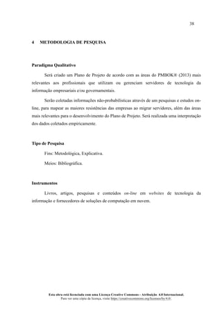 38
Esta obra está licenciada com uma Licença Creative Commons - Atribuição 4.0 Internacional.
Para ver uma cópia da licença, visite https://creativecommons.org/licenses/by/4.0/.
4 METODOLOGIA DE PESQUISA
Paradigma Qualitativo
Será criado um Plano de Projeto de acordo com as áreas do PMBOK® (2013) mais
relevantes aos profissionais que utilizam ou gerenciam servidores de tecnologia da
informação empresariais e/ou governamentais.
Serão coletadas informações não-probabilísticas através de um pesquisas e estudos on-
line, para mapear as maiores resistências das empresas ao migrar servidores, além das áreas
mais relevantes para o desenvolvimento do Plano de Projeto. Será realizada uma interpretação
dos dados coletados empiricamente.
Tipo de Pesquisa
Fins: Metodológica, Explicativa.
Meios: Bibliográfica.
Instrumentos
Livros, artigos, pesquisas e conteúdos on-line em websites de tecnologia da
informação e fornecedores de soluções de computação em nuvem.
 