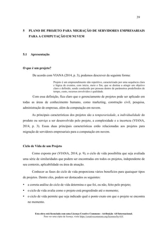 39
Esta obra está licenciada com uma Licença Creative Commons - Atribuição 4.0 Internacional.
Para ver uma cópia da licença, visite https://creativecommons.org/licenses/by/4.0/.
5 PLANO DE PROJETO PARA MIGRAÇÃO DE SERVIDORES EMPRESARIAIS
PARA A COMPUTAÇÃO EM NUVEM
5.1 Apresentação
O que é um projeto?
De acordo com VIANA (2014, p. 3), podemos descrever da seguinte forma:
Projeto é um empreendimento não repetitivo, caracterizado por uma sequência clara
e lógica de eventos, com início, meio e fim, que se destina a atingir um objetivo
claro e definido, sendo conduzido por pessoas dentro de parâmetros predefinidos de
tempo, custo, recursos envolvidos e qualidade.
Com essa definição, fica claro que o gerenciamento de projetos pode ser aplicado em
todas as áreas de conhecimento humano, como marketing, construção civil, pesquisa,
administração de empresas, além da computação em nuvem.
As principais características dos projetos são a temporariedade, a individualidade do
produto ou serviço a ser desenvolvido pelo projeto, a complexidade e a incerteza (VIANA,
2014, p. 3). Essas duas principais características estão relacionadas aos projetos para
migração de servidores empresariais para a computação em nuvem.
Ciclo de Vida de um Projeto
Como exposto por (VIANA, 2014, p. 9), o ciclo de vida possibilita que seja avaliada
uma série de similaridades que podem ser encontradas em todos os projetos, independente de
seu contexto, aplicabilidade ou área de atuação.
Conhecer as fases do ciclo de vida proporciona vários benefícios para quaisquer tipos
de projetos. Dentre eles, podem ser destacados os seguintes:
• a correta análise do ciclo de vida determina o que foi, ou não, feito pelo projeto;
• o ciclo de vida avalia como o projeto está progredindo até o momento;
• o ciclo de vida permite que seja indicado qual o ponto exato em que o projeto se encontra
no momento.
 