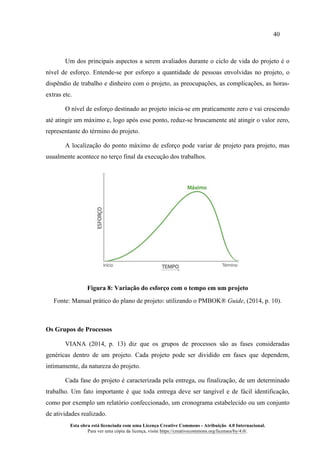40
Esta obra está licenciada com uma Licença Creative Commons - Atribuição 4.0 Internacional.
Para ver uma cópia da licença, visite https://creativecommons.org/licenses/by/4.0/.
Um dos principais aspectos a serem avaliados durante o ciclo de vida do projeto é o
nível de esforço. Entende-se por esforço a quantidade de pessoas envolvidas no projeto, o
dispêndio de trabalho e dinheiro com o projeto, as preocupações, as complicações, as horas-
extras etc.
O nível de esforço destinado ao projeto inicia-se em praticamente zero e vai crescendo
até atingir um máximo e, logo após esse ponto, reduz-se bruscamente até atingir o valor zero,
representante do término do projeto.
A localização do ponto máximo de esforço pode variar de projeto para projeto, mas
usualmente acontece no terço final da execução dos trabalhos.
Figura 8: Variação do esforço com o tempo em um projeto
Fonte: Manual prático do plano de projeto: utilizando o PMBOK® Guide, (2014, p. 10).
Os Grupos de Processos
VIANA (2014, p. 13) diz que os grupos de processos são as fases consideradas
genéricas dentro de um projeto. Cada projeto pode ser dividido em fases que dependem,
intimamente, da natureza do projeto.
Cada fase do projeto é caracterizada pela entrega, ou finalização, de um determinado
trabalho. Um fato importante é que toda entrega deve ser tangível e de fácil identificação,
como por exemplo um relatório confeccionado, um cronograma estabelecido ou um conjunto
de atividades realizado.
 