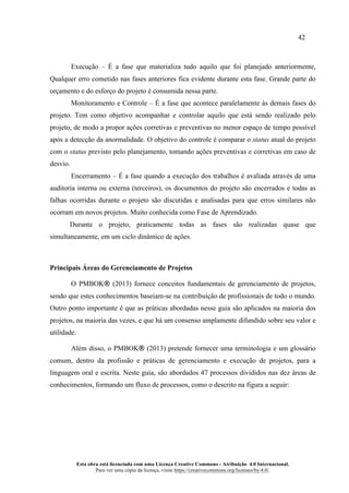 42
Esta obra está licenciada com uma Licença Creative Commons - Atribuição 4.0 Internacional.
Para ver uma cópia da licença, visite https://creativecommons.org/licenses/by/4.0/.
Execução – É a fase que materializa tudo aquilo que foi planejado anteriormente,
Qualquer erro cometido nas fases anteriores fica evidente durante esta fase. Grande parte do
orçamento e do esforço do projeto é consumida nessa parte.
Monitoramento e Controle – É a fase que acontece paralelamente às demais fases do
projeto. Tem como objetivo acompanhar e controlar aquilo que está sendo realizado pelo
projeto, de modo a propor ações corretivas e preventivas no menor espaço de tempo possível
após a detecção da anormalidade. O objetivo do controle é comparar o status atual do projeto
com o status previsto pelo planejamento, tomando ações preventivas e corretivas em caso de
desvio.
Encerramento – É a fase quando a execução dos trabalhos é avaliada através de uma
auditoria interna ou externa (terceiros), os documentos do projeto são encerrados e todas as
falhas ocorridas durante o projeto são discutidas e analisadas para que erros similares não
ocorram em novos projetos. Muito conhecida como Fase de Aprendizado.
Durante o projeto, praticamente todas as fases são realizadas quase que
simultaneamente, em um ciclo dinâmico de ações.
Principais Áreas do Gerenciamento de Projetos
O PMBOK® (2013) fornece conceitos fundamentais de gerenciamento de projetos,
sendo que estes conhecimentos baseiam-se na contribuição de profissionais de todo o mundo.
Outro ponto importante é que as práticas abordadas nesse guia são aplicados na maioria dos
projetos, na maioria das vezes, e que há um consenso amplamente difundido sobre seu valor e
utilidade.
Além disso, o PMBOK® (2013) pretende fornecer uma terminologia e um glossário
comum, dentro da profissão e práticas de gerenciamento e execução de projetos, para a
linguagem oral e escrita. Neste guia, são abordados 47 processos divididos nas dez áreas de
conhecimentos, formando um fluxo de processos, como o descrito na figura a seguir:
 