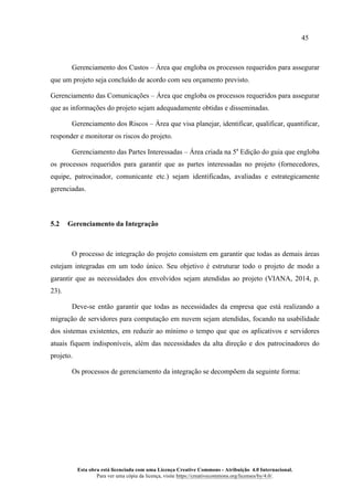 45
Esta obra está licenciada com uma Licença Creative Commons - Atribuição 4.0 Internacional.
Para ver uma cópia da licença, visite https://creativecommons.org/licenses/by/4.0/.
Gerenciamento dos Custos – Área que engloba os processos requeridos para assegurar
que um projeto seja concluído de acordo com seu orçamento previsto.
Gerenciamento das Comunicações – Área que engloba os processos requeridos para assegurar
que as informações do projeto sejam adequadamente obtidas e disseminadas.
Gerenciamento dos Riscos – Área que visa planejar, identificar, qualificar, quantificar,
responder e monitorar os riscos do projeto.
Gerenciamento das Partes Interessadas – Área criada na 5a
Edição do guia que engloba
os processos requeridos para garantir que as partes interessadas no projeto (fornecedores,
equipe, patrocinador, comunicante etc.) sejam identificadas, avaliadas e estrategicamente
gerenciadas.
5.2 Gerenciamento da Integração
O processo de integração do projeto consistem em garantir que todas as demais áreas
estejam integradas em um todo único. Seu objetivo é estruturar todo o projeto de modo a
garantir que as necessidades dos envolvidos sejam atendidas ao projeto (VIANA, 2014, p.
23).
Deve-se então garantir que todas as necessidades da empresa que está realizando a
migração de servidores para computação em nuvem sejam atendidas, focando na usabilidade
dos sistemas existentes, em reduzir ao mínimo o tempo que que os aplicativos e servidores
atuais fiquem indisponíveis, além das necessidades da alta direção e dos patrocinadores do
projeto.
Os processos de gerenciamento da integração se decompõem da seguinte forma:
 