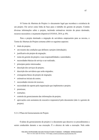 47
Esta obra está licenciada com uma Licença Creative Commons - Atribuição 4.0 Internacional.
Para ver uma cópia da licença, visite https://creativecommons.org/licenses/by/4.0/.
O Termo de Abertura do Projeto é o documento legal que reconhece a existência de
um projeto. Ele server como linha de base para o trabalho do gerente do projeto. Contém
diversas informações sobre o projeto, incluindo estimativas iniciais do prazo destinado,
recursos necessários e orçamento disponível (VIANA, 2014, p. 69).
Para o projeto destinado a migração de servidores empresariais para as nuvens, o
Termo de Abertura do Projeto costuma cobrir os seguintes aspectos:
• título do projeto;
• um resumo das condições que definem o projeto (introdução);
• justificativa do projeto de migração;
• nome do gerente do projeto e suas responsabilidades e autoridades;
• necessidades básicas do serviço a ser realizado;
• principais partes interessadas;
• descrição dos serviços do projeto;
• descrição dos servidores que serão migrados;
• cronograma básico do projeto de migração;
• estimativas iniciais de custos;
• necessidades iniciais de recursos;
• necessidade de suporte pela organização que implementa o projeto;
• premissas;
• restrições;
• controle de gerenciamento das informações do projeto;
• aprovações com assinatura do executivo responsável pelo documento (não é o gerente do
projeto).
5.2.1.2 Plano de Gerenciamento do Projeto
O plano de gerenciamento do projeto é o documento que descreve os procedimentos a
serem conduzidos durante a sua execução. É o alicerce de toda a execução. Nele estão
 
