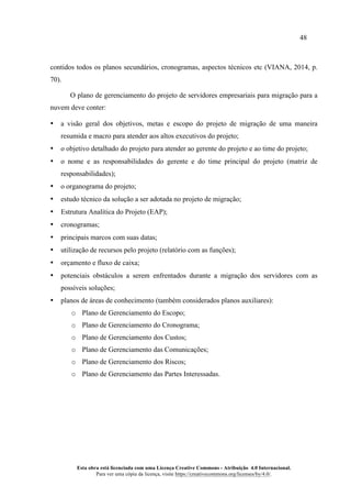48
Esta obra está licenciada com uma Licença Creative Commons - Atribuição 4.0 Internacional.
Para ver uma cópia da licença, visite https://creativecommons.org/licenses/by/4.0/.
contidos todos os planos secundários, cronogramas, aspectos técnicos etc (VIANA, 2014, p.
70).
O plano de gerenciamento do projeto de servidores empresariais para migração para a
nuvem deve conter:
• a visão geral dos objetivos, metas e escopo do projeto de migração de uma maneira
resumida e macro para atender aos altos executivos do projeto;
• o objetivo detalhado do projeto para atender ao gerente do projeto e ao time do projeto;
• o nome e as responsabilidades do gerente e do time principal do projeto (matriz de
responsabilidades);
• o organograma do projeto;
• estudo técnico da solução a ser adotada no projeto de migração;
• Estrutura Analítica do Projeto (EAP);
• cronogramas;
• principais marcos com suas datas;
• utilização de recursos pelo projeto (relatório com as funções);
• orçamento e fluxo de caixa;
• potenciais obstáculos a serem enfrentados durante a migração dos servidores com as
possíveis soluções;
• planos de áreas de conhecimento (também considerados planos auxiliares):
o Plano de Gerenciamento do Escopo;
o Plano de Gerenciamento do Cronograma;
o Plano de Gerenciamento dos Custos;
o Plano de Gerenciamento das Comunicações;
o Plano de Gerenciamento dos Riscos;
o Plano de Gerenciamento das Partes Interessadas.
 