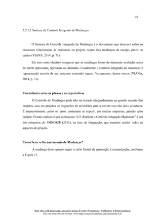 49
Esta obra está licenciada com uma Licença Creative Commons - Atribuição 4.0 Internacional.
Para ver uma cópia da licença, visite https://creativecommons.org/licenses/by/4.0/.
5.2.1.3 Sistema de Controle Integrado de Mudanças
O Sistema de Controle Integrado de Mudanças é o documento que descreve todos os
processos relacionados às mudanças no projeto, sejam elas mudanças de escopo, prazo ou
custos (VIANA, 2014, p. 71).
Ele tem como objetivo assegurar que as mudanças foram devidamente avaliadas antes
de serem aprovadas, rejeitadas ou alteradas. Usualmente o controle integrado de mudanças é
representado através de um processo contendo regras, fluxogramas, dentre outros (VIANA,
2014, p. 71).
Consistência entre os planos e as expectativas
O Controle de Mudanças pode não ser tratado adequadamente na grande maioria dos
projetos, mas em projetos de migrações de servidores para a nuvem isso não deve acontecer.
É impressionante como os erros costumam se repetir, em muitas empresas, projeto após
projeto. O mais curioso é que o processo “4.5. Realizar o Controle Integrado Mudanças” é um
dos primeiros do PMBOK® (2013), na área de Integração, que mantém unidos todos os
aspectos do projeto.
Como fazer o Gerenciamento de Mudanças?
A mudança deve sempre seguir o ciclo formal de aprovação e comunicação, conforme
a Figura 13.
 