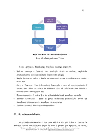 50
Esta obra está licenciada com uma Licença Creative Commons - Atribuição 4.0 Internacional.
Para ver uma cópia da licença, visite https://creativecommons.org/licenses/by/4.0/.
Figura 13: Ciclo de Mudanças do projeto.
Fonte: Gestão de projetos na Prática.
Segue a explicação de cada etapa do ciclo de mudanças do projeto:
• Solicitar Mudança – Preencher uma solicitação formal de mudança, explicando
detalhadamente o que se deseja alterar no escopo do serviço;
• Avaliar impacto no projeto – Avaliar os impactos técnicos e gerenciais (prazos, custos,
riscos etc);
• Aprovar / Reprovar – Nem toda mudança é aprovada, às vezes ela simplesmente não é
factível; Um comitê de controle de mudanças deve ser estabelecido para analisar e
deliberar sobre a aprovação ou não;
• Replanejar projeto – O projeto deve ser replanejado incluindo a mudança aprovada;
• Informar stakeholders – Todas as partes interessadas (stakeholders) devem ser
formalmente informados sobre a mudança e seus impactos;
• Executar – Só então deve-se executar a mudança.
5.3 Gerenciamento do Escopo
O gerenciamento do escopo tem como objetivo principal definir e controlar os
trabalhos e serem realizados pelo projeto de modo a garantir que o produto, ou serviço,
 