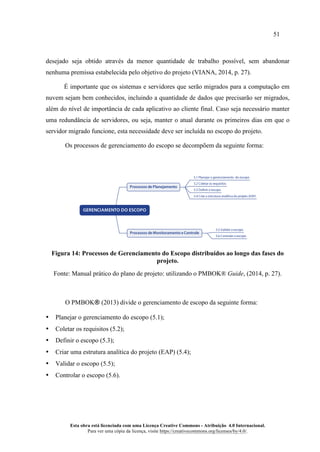 51
Esta obra está licenciada com uma Licença Creative Commons - Atribuição 4.0 Internacional.
Para ver uma cópia da licença, visite https://creativecommons.org/licenses/by/4.0/.
desejado seja obtido através da menor quantidade de trabalho possível, sem abandonar
nenhuma premissa estabelecida pelo objetivo do projeto (VIANA, 2014, p. 27).
É importante que os sistemas e servidores que serão migrados para a computação em
nuvem sejam bem conhecidos, incluindo a quantidade de dados que precisarão ser migrados,
além do nível de importância de cada aplicativo ao cliente final. Caso seja necessário manter
uma redundância de servidores, ou seja, manter o atual durante os primeiros dias em que o
servidor migrado funcione, esta necessidade deve ser incluída no escopo do projeto.
Os processos de gerenciamento do escopo se decompõem da seguinte forma:
Figura 14: Processos de Gerenciamento do Escopo distribuídos ao longo das fases do
projeto.
Fonte: Manual prático do plano de projeto: utilizando o PMBOK® Guide, (2014, p. 27).
O PMBOK® (2013) divide o gerenciamento de escopo da seguinte forma:
• Planejar o gerenciamento do escopo (5.1);
• Coletar os requisitos (5.2);
• Definir o escopo (5.3);
• Criar uma estrutura analítica do projeto (EAP) (5.4);
• Validar o escopo (5.5);
• Controlar o escopo (5.6).
5.1 Planejar o gerenciamento do escopo
5.2 Coletar os requisitos
5.3 Definir o escopo
5.4 Criar a estrutura analítica do projeto (EAP)
Processos de Planejamento
5.5 Validar o escopo
5.6 Controlar o escopo
Processos de Monitoramento e Controle
GERENCIAMENTO DO ESCOPO
 