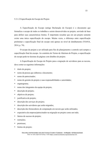 53
Esta obra está licenciada com uma Licença Creative Commons - Atribuição 4.0 Internacional.
Para ver uma cópia da licença, visite https://creativecommons.org/licenses/by/4.0/.
5.3.1.2 Especificação do Escopo do Projeto
A Especificação do Escopo (antiga Declaração do Escopo) é o documento que
formaliza o escopo de todos os trabalhos a serem desenvolvidos no projeto, servindo de base
para definir suas características limites. É importante ressaltar que em um projeto somente
existe uma única especificação do escopo. Muitas vezes, a diferença entre especificação
preliminar e especificação final do escopo está apenas no nível de detalhamento (VIANA,
2014, p. 74).
O escopo do projeto a ser utilizado para fins de planejamento e controle será sempre a
especificação final do escopo. Ao contrário do Termo de Abertura do Projeto, a especificação
do escopo pode ter dezenas de páginas com detalhes do projeto.
A Especificação do Escopo do Projeto para a migração de servidores para as nuvens,
deve conter as seguintes informações:
• título do projeto;
• nome da pessoa que elaborou o documento;
• nome do patrocinador;
• nome do gerente do projeto e suas responsabilidades e autoridades;
• organograma;
• nome dos integrantes da equipe do projeto;
• descrição do projeto;
• objetivos do projeto;
• justificativa do projeto;
• descrição dos serviços do projeto;
• descrição dos servidores que serão migrados;
• descrição dos fornecedores de computação em nuvem que serão utilizados;
• expectativa da empresa/patrocinador na migração no projeto como um todo;
• fatores de sucesso do projeto;
• restrições;
• premissas;
• limites do projeto;
 