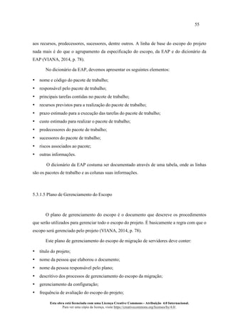 55
Esta obra está licenciada com uma Licença Creative Commons - Atribuição 4.0 Internacional.
Para ver uma cópia da licença, visite https://creativecommons.org/licenses/by/4.0/.
aos recursos, predecessores, sucessores, dentre outros. A linha de base do escopo do projeto
nada mais é do que o agrupamento da especificação do escopo, da EAP e do dicionário da
EAP (VIANA, 2014, p. 78).
No dicionário da EAP, devemos apresentar os seguintes elementos:
• nome e código do pacote de trabalho;
• responsável pelo pacote de trabalho;
• principais tarefas contidas no pacote de trabalho;
• recursos previstos para a realização do pacote de trabalho;
• prazo estimado para a execução das tarefas do pacote de trabalho;
• custo estimado para realizar o pacote de trabalho;
• predecessores do pacote de trabalho;
• sucessores do pacote de trabalho;
• riscos associados ao pacote;
• outras informações.
O dicionário da EAP costuma ser documentado através de uma tabela, onde as linhas
são os pacotes de trabalho e as colunas suas informações.
5.3.1.5 Plano de Gerenciamento do Escopo
O plano de gerenciamento do escopo é o documento que descreve os procedimentos
que serão utilizados para gerenciar todo o escopo do projeto. É basicamente a regra com que o
escopo será gerenciado pelo projeto (VIANA, 2014, p. 78).
Este plano de gerenciamento do escopo de migração de servidores deve conter:
• título do projeto;
• nome da pessoa que elaborou o documento;
• nome da pessoa responsável pelo plano;
• descritivo dos processos de gerenciamento do escopo da migração;
• gerenciamento da configuração;
• frequência de avaliação do escopo do projeto;
 