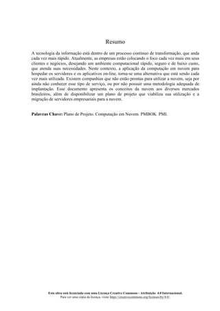 Esta obra está licenciada com uma Licença Creative Commons - Atribuição 4.0 Internacional.
Para ver uma cópia da licença, visite https://creativecommons.org/licenses/by/4.0/.
Resumo
A tecnologia da informação está dentro de um processo contínuo de transformação, que anda
cada vez mais rápido. Atualmente, as empresas estão colocando o foco cada vez mais em seus
clientes e negócios, desejando um ambiente computacional rápido, seguro e de baixo custo,
que atenda suas necessidades. Neste contexto, a aplicação da computação em nuvem para
hospedar os servidores e os aplicativos on-line, torna-se uma alternativa que está sendo cada
vez mais utilizada. Existem companhias que não estão prontas para utilizar a nuvem, seja por
ainda não conhecer esse tipo de serviço, ou por não possuir uma metodologia adequada de
implantação. Esse documento apresenta os conceitos da nuvem aos diversos mercados
brasileiros, além de disponibilizar um plano de projeto que viabiliza sua utilização e a
migração de servidores empresariais para a nuvem.
Palavras Chave: Plano de Projeto. Computação em Nuvem. PMBOK. PMI.
 