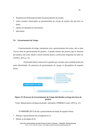 56
Esta obra está licenciada com uma Licença Creative Commons - Atribuição 4.0 Internacional.
Para ver uma cópia da licença, visite https://creativecommons.org/licenses/by/4.0/.
• frequência de atualização do plano de gerenciamento do escopo;
• outros assuntos relacionados ao gerenciamento do escopo do projeto não previstos no
plano;
• registro de alterações do documento;
• aprovações.
5.4 Gerenciamento do Tempo
O gerenciamento do tempo, juntamente com o gerenciamento dos custos, são as mais
visíveis áreas do gerenciamento de projetos. A grande maioria das pessoas que se interessa
por projetos tem como objetivo inicial controlar prazos, confeccionar diagramas de redes etc
(VIANA, 2014, p. 31).
O principal objetivo dessa área é garantir que o projeto seja concluído dentro do
prazo determinado. Os processos de gerenciamento do escopo se decompõem da seguinte
forma:
Figura 15: Processos de Gerenciamento do Tempo distribuídos ao longo das fases do
projeto.
Fonte: Manual prático do plano de projeto: utilizando o PMBOK® Guide, (2014, p. 21).
O PMBOK® (2013) divide o gerenciamento do tempo da seguinte forma:
• Planejar o gerenciamento do cronograma (6.1);
• Definir as atividades (6.2);
 