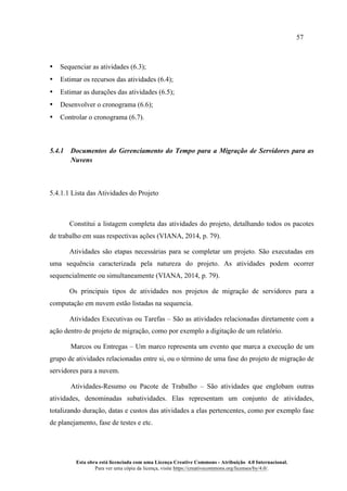 57
Esta obra está licenciada com uma Licença Creative Commons - Atribuição 4.0 Internacional.
Para ver uma cópia da licença, visite https://creativecommons.org/licenses/by/4.0/.
• Sequenciar as atividades (6.3);
• Estimar os recursos das atividades (6.4);
• Estimar as durações das atividades (6.5);
• Desenvolver o cronograma (6.6);
• Controlar o cronograma (6.7).
5.4.1 Documentos do Gerenciamento do Tempo para a Migração de Servidores para as
Nuvens
5.4.1.1 Lista das Atividades do Projeto
Constitui a listagem completa das atividades do projeto, detalhando todos os pacotes
de trabalho em suas respectivas ações (VIANA, 2014, p. 79).
Atividades são etapas necessárias para se completar um projeto. São executadas em
uma sequência caracterizada pela natureza do projeto. As atividades podem ocorrer
sequencialmente ou simultaneamente (VIANA, 2014, p. 79).
Os principais tipos de atividades nos projetos de migração de servidores para a
computação em nuvem estão listadas na sequencia.
Atividades Executivas ou Tarefas – São as atividades relacionadas diretamente com a
ação dentro de projeto de migração, como por exemplo a digitação de um relatório.
Marcos ou Entregas – Um marco representa um evento que marca a execução de um
grupo de atividades relacionadas entre si, ou o término de uma fase do projeto de migração de
servidores para a nuvem.
Atividades-Resumo ou Pacote de Trabalho – São atividades que englobam outras
atividades, denominadas subatividades. Elas representam um conjunto de atividades,
totalizando duração, datas e custos das atividades a elas pertencentes, como por exemplo fase
de planejamento, fase de testes e etc.
 
