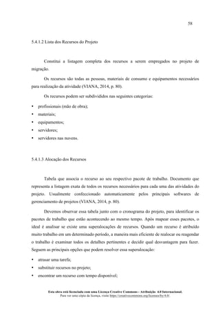 58
Esta obra está licenciada com uma Licença Creative Commons - Atribuição 4.0 Internacional.
Para ver uma cópia da licença, visite https://creativecommons.org/licenses/by/4.0/.
5.4.1.2 Lista dos Recursos do Projeto
Constitui a listagem completa dos recursos a serem empregados no projeto de
migração.
Os recursos são todas as pessoas, materiais de consumo e equipamentos necessários
para realização da atividade (VIANA, 2014, p. 80).
Os recursos podem ser subdivididos nas seguintes categorias:
• profissionais (mão de obra);
• materiais;
• equipamentos;
• servidores;
• servidores nas nuvens.
5.4.1.3 Alocação dos Recursos
Tabela que associa o recurso ao seu respectivo pacote de trabalho. Documento que
representa a listagem exata de todos os recursos necessários para cada uma das atividades do
projeto. Usualmente confeccionado automaticamente pelos principais softwares de
gerenciamento de projetos (VIANA, 2014, p. 80).
Devemos observar essa tabela junto com o cronograma do projeto, para identificar os
pacotes de trabalho que estão acontecendo ao mesmo tempo. Após mapear esses pacotes, o
ideal é analisar se existe uma superalocações de recursos. Quando um recurso é atribuído
muito trabalho em um determinado período, a maneira mais eficiente de realocar ou reagendar
o trabalho é examinar todos os detalhes pertinentes e decidir qual desvantagem para fazer.
Seguem as principais opções que podem resolver essa superalocação:
• atrasar uma tarefa;
• substituir recursos no projeto;
• encontrar um recurso com tempo disponível;
 