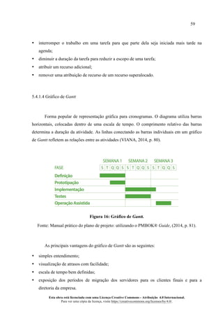 59
Esta obra está licenciada com uma Licença Creative Commons - Atribuição 4.0 Internacional.
Para ver uma cópia da licença, visite https://creativecommons.org/licenses/by/4.0/.
• interromper o trabalho em uma tarefa para que parte dela seja iniciada mais tarde na
agenda;
• diminuir a duração da tarefa para reduzir a escopo de uma tarefa;
• atribuir um recurso adicional;
• remover uma atribuição de recurso de um recurso superalocado.
5.4.1.4 Gráfico de Gantt
Forma popular de representação gráfica para cronogramas. O diagrama utiliza barras
horizontais, colocadas dentro de uma escala de tempo. O comprimento relativo das barras
determina a duração da atividade. As linhas conectando as barras individuais em um gráfico
de Gantt refletem as relações entre as atividades (VIANA, 2014, p. 80).
Figura 16: Gráfico de Gantt.
Fonte: Manual prático do plano de projeto: utilizando o PMBOK® Guide, (2014, p. 81).
As principais vantagens do gráfico de Gantt são as seguintes:
• simples entendimento;
• visualização de atrasos com facilidade;
• escala de tempo bem definidas;
• exposição dos períodos de migração dos servidores para os clientes finais e para a
diretoria da empresa.
 