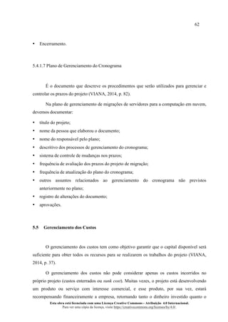 62
Esta obra está licenciada com uma Licença Creative Commons - Atribuição 4.0 Internacional.
Para ver uma cópia da licença, visite https://creativecommons.org/licenses/by/4.0/.
• Encerramento.
5.4.1.7 Plano de Gerenciamento do Cronograma
É o documento que descreve os procedimentos que serão utilizados para gerenciar e
controlar os prazos do projeto (VIANA, 2014, p. 82).
Na plano de gerenciamento de migrações de servidores para a computação em nuvem,
devemos documentar:
• título do projeto;
• nome da pessoa que elaborou o documento;
• nome do responsável pelo plano;
• descritivo dos processos de gerenciamento do cronograma;
• sistema de controle de mudanças nos prazos;
• frequência de avaliação dos prazos do projeto de migração;
• frequência de atualização do plano do cronograma;
• outros assuntos relacionados ao gerenciamento do cronograma não previstos
anteriormente no plano;
• registro de alterações do documento;
• aprovações.
5.5 Gerenciamento dos Custos
O gerenciamento dos custos tem como objetivo garantir que o capital disponível será
suficiente para obter todos os recursos para se realizarem os trabalhos do projeto (VIANA,
2014, p. 37).
O gerenciamento dos custos não pode considerar apenas os custos incorridos no
próprio projeto (custos enterrados ou sunk cost). Muitas vezes, o projeto está desenvolvendo
um produto ou serviço com interesse comercial, e esse produto, por sua vez, estará
recompensando financeiramente a empresa, retornando tanto o dinheiro investido quanto o
 