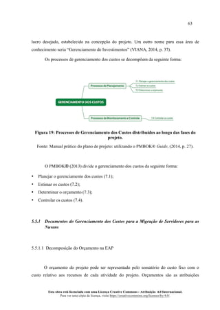 63
Esta obra está licenciada com uma Licença Creative Commons - Atribuição 4.0 Internacional.
Para ver uma cópia da licença, visite https://creativecommons.org/licenses/by/4.0/.
lucro desejado, estabelecido na concepção do projeto. Um outro nome para essa área de
conhecimento seria “Gerenciamento de Investimentos” (VIANA, 2014, p. 37).
Os processos de gerenciamento dos custos se decompõem da seguinte forma:
Figura 19: Processos de Gerenciamento dos Custos distribuídos ao longo das fases do
projeto.
Fonte: Manual prático do plano de projeto: utilizando o PMBOK® Guide, (2014, p. 27).
O PMBOK® (2013) divide o gerenciamento dos custos da seguinte forma:
• Planejar o gerenciamento dos custos (7.1);
• Estimar os custos (7.2);
• Determinar o orçamento (7.3);
• Controlar os custos (7.4).
5.5.1 Documentos do Gerenciamento dos Custos para a Migração de Servidores para as
Nuvens
5.5.1.1 Decomposição do Orçamento na EAP
O orçamento do projeto pode ser representado pelo somatório do custo fixo com o
custo relativo aos recursos de cada atividade do projeto. Orçamentos são as atribuições
 