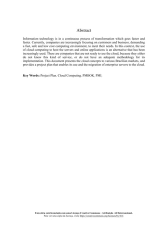 Esta obra está licenciada com uma Licença Creative Commons - Atribuição 4.0 Internacional.
Para ver uma cópia da licença, visite https://creativecommons.org/licenses/by/4.0/.
Abstract
Information technology is in a continuous process of transformation which goes faster and
faster. Currently, companies are increasingly focusing on customers and business, demanding
a fast, safe and low cost computing environment, to meet their needs. In this context, the use
of cloud computing to host the servers and online applications is an alternative that has been
increasingly used. There are companies that are not ready to use the cloud, because they either
do not know this kind of service, or do not have an adequate methodology for its
implementation. This document presents the cloud concepts to various Brazilian markets, and
provides a project plan that enables its use and the migration of enterprise servers to the cloud.
Key Words: Project Plan. Cloud Computing. PMBOK. PMI.
 