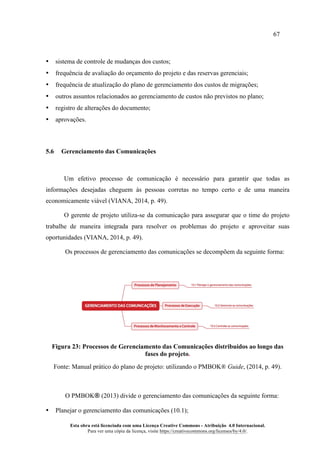 67
Esta obra está licenciada com uma Licença Creative Commons - Atribuição 4.0 Internacional.
Para ver uma cópia da licença, visite https://creativecommons.org/licenses/by/4.0/.
• sistema de controle de mudanças dos custos;
• frequência de avaliação do orçamento do projeto e das reservas gerenciais;
• frequência de atualização do plano de gerenciamento dos custos de migrações;
• outros assuntos relacionados ao gerenciamento de custos não previstos no plano;
• registro de alterações do documento;
• aprovações.
5.6 Gerenciamento das Comunicações
Um efetivo processo de comunicação é necessário para garantir que todas as
informações desejadas cheguem às pessoas corretas no tempo certo e de uma maneira
economicamente viável (VIANA, 2014, p. 49).
O gerente de projeto utiliza-se da comunicação para assegurar que o time do projeto
trabalhe de maneira integrada para resolver os problemas do projeto e aproveitar suas
oportunidades (VIANA, 2014, p. 49).
Os processos de gerenciamento das comunicações se decompõem da seguinte forma:
Figura 23: Processos de Gerenciamento das Comunicações distribuídos ao longo das
fases do projeto.
Fonte: Manual prático do plano de projeto: utilizando o PMBOK® Guide, (2014, p. 49).
O PMBOK® (2013) divide o gerenciamento das comunicações da seguinte forma:
• Planejar o gerenciamento das comunicações (10.1);
 
