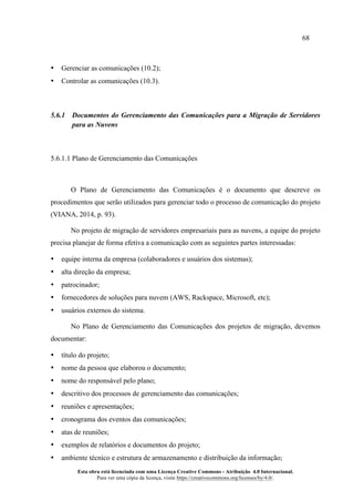 68
Esta obra está licenciada com uma Licença Creative Commons - Atribuição 4.0 Internacional.
Para ver uma cópia da licença, visite https://creativecommons.org/licenses/by/4.0/.
• Gerenciar as comunicações (10.2);
• Controlar as comunicações (10.3).
5.6.1 Documentos do Gerenciamento das Comunicações para a Migração de Servidores
para as Nuvens
5.6.1.1 Plano de Gerenciamento das Comunicações
O Plano de Gerenciamento das Comunicações é o documento que descreve os
procedimentos que serão utilizados para gerenciar todo o processo de comunicação do projeto
(VIANA, 2014, p. 93).
No projeto de migração de servidores empresariais para as nuvens, a equipe do projeto
precisa planejar de forma efetiva a comunicação com as seguintes partes interessadas:
• equipe interna da empresa (colaboradores e usuários dos sistemas);
• alta direção da empresa;
• patrocinador;
• fornecedores de soluções para nuvem (AWS, Rackspace, Microsoft, etc);
• usuários externos do sistema.
No Plano de Gerenciamento das Comunicações dos projetos de migração, devemos
documentar:
• título do projeto;
• nome da pessoa que elaborou o documento;
• nome do responsável pelo plano;
• descritivo dos processos de gerenciamento das comunicações;
• reuniões e apresentações;
• cronograma dos eventos das comunicações;
• atas de reuniões;
• exemplos de relatórios e documentos do projeto;
• ambiente técnico e estrutura de armazenamento e distribuição da informação;
 