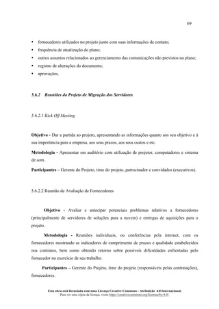 69
Esta obra está licenciada com uma Licença Creative Commons - Atribuição 4.0 Internacional.
Para ver uma cópia da licença, visite https://creativecommons.org/licenses/by/4.0/.
• fornecedores utilizados no projeto junto com suas informações de contato;
• frequência de atualização do plano;
• outros assuntos relacionados ao gerenciamento das comunicações não previstos no plano;
• registro de alterações do documento;
• aprovações.
5.6.2 Reuniões do Projeto de Migração dos Servidores
5.6.2.1 Kick Off Meeting
Objetivo - Dar a partida ao projeto, apresentando as informações quanto aos seu objetivo e à
sua importância para a empresa, aos seus prazos, aos seus custos e etc.
Metodologia - Apresentar em auditório com utilização de projetor, computadores e sistema
de som.
Participantes – Gerente do Projeto, time do projeto, patrocinador e convidados (executivos).
5.6.2.2 Reunião de Avaliação de Fornecedores
Objetivo - Avaliar e antecipar potenciais problemas relativos a fornecedores
(principalmente de servidores de soluções para a nuvem) e entregas de aquisições para o
projeto.
Metodologia - Reuniões individuais, ou conferências pela internet, com os
fornecedores mostrando as indicadores de cumprimento de prazos e qualidade estabelecidos
nos contratos, bem como obtendo retorno sobre possíveis dificuldades enfrentadas pelo
fornecedor no exercício de seu trabalho.
Participantes – Gerente do Projeto, time do projeto (responsáveis pelas contratações),
fornecedores.
 