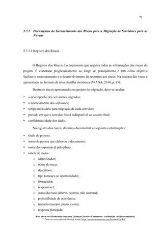 71
Esta obra está licenciada com uma Licença Creative Commons - Atribuição 4.0 Internacional.
Para ver uma cópia da licença, visite https://creativecommons.org/licenses/by/4.0/.
5.7.1 Documentos do Gerenciamento dos Riscos para a Migração de Servidores para as
Nuvens
5.7.1.1 Registro dos Riscos
O Registro dos Riscos é o documento que registra todas as informações dos riscos do
projeto. É elaborado progressivamente ao longo do planejamento e tem como objetivo
facilitar o monitoramento e o desenvolvimento de respostas aos riscos. Na maioria das vezes é
apresentado no formato de uma planilha eletrônica (VIANA, 2014, p. 95).
Dentre os riscos apresentados no projeto de migração, deve-se avaliar:
• o desempenho dos servidores migrados;
• o licenciamento dos softwares;
• tempo necessário para migração de cada servidor;
• período em que o servidor ficará indisponível ao usuário final;
• confidencialidade dos dados.
No registro dos riscos, devemos documentar as seguintes informações:
• título do projeto;
• nome da pessoa que elaborou o documento;
• nome do responsável pelo plano;
• tabela de dados:
o identificador;
o nome do risco;
o descritivo;
o tipo (ameaça ou oportunidade);
o fornecedor;
o responsável;
o status do risco (aberto, ocorreu, não ocorreu);
o probabilidade de ocorrência;
o impacto (escopo, prazo, custo);
o resposta planejada;
 