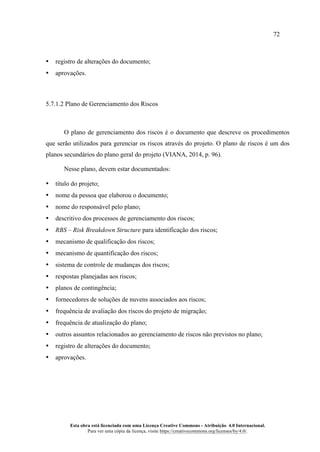 72
Esta obra está licenciada com uma Licença Creative Commons - Atribuição 4.0 Internacional.
Para ver uma cópia da licença, visite https://creativecommons.org/licenses/by/4.0/.
• registro de alterações do documento;
• aprovações.
5.7.1.2 Plano de Gerenciamento dos Riscos
O plano de gerenciamento dos riscos é o documento que descreve os procedimentos
que serão utilizados para gerenciar os riscos através do projeto. O plano de riscos é um dos
planos secundários do plano geral do projeto (VIANA, 2014, p. 96).
Nesse plano, devem estar documentados:
• título do projeto;
• nome da pessoa que elaborou o documento;
• nome do responsável pelo plano;
• descritivo dos processos de gerenciamento dos riscos;
• RBS – Risk Breakdown Structure para identificação dos riscos;
• mecanismo de qualificação dos riscos;
• mecanismo de quantificação dos riscos;
• sistema de controle de mudanças dos riscos;
• respostas planejadas aos riscos;
• planos de contingência;
• fornecedores de soluções de nuvens associados aos riscos;
• frequência de avaliação dos riscos do projeto de migração;
• frequência de atualização do plano;
• outros assuntos relacionados ao gerenciamento de riscos não previstos no plano;
• registro de alterações do documento;
• aprovações.
 