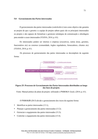 73
Esta obra está licenciada com uma Licença Creative Commons - Atribuição 4.0 Internacional.
Para ver uma cópia da licença, visite https://creativecommons.org/licenses/by/4.0/.
5.8 Gerenciamento das Partes interessadas
O gerenciamento das partes interessadas (stakeholders) tem como objetivo dar garantia
ao projeto de que o gerente e a equipe do projeto sabem quais são os principais interessados
no projeto e são capazes de formalizar e gerenciar estratégias de comunicação e abordagem
para atender a esses interessados (VIANA, 2014, p. 61).
Os interessados podem ser internos à empresa (executivos, outras áreas, gerentes,
funcionários etc) ou externos (comunidade, órgãos reguladores, fornecedores, clientes etc)
(VIANA, 2014, p. 61).
Os processos de gerenciamento das partes interessadas se decompõem da seguinte
forma:
Figura 25: Processos de Gerenciamento das Partes Interessadas distribuídos ao longo
das fases do projeto.
Fonte: Manual prático do plano de projeto: utilizando o PMBOK® Guide, (2014, p. 61).
O PMBOK® (2013) divide o gerenciamento dos riscos da seguinte forma:
• Identificar as partes interessadas (13.1);
• Planejar o gerenciamento das partes interessadas (13.2);
• Gerenciar o engajamento das partes interessadas (13.3);
• Controlar o engajamento das partes interessadas (13.4).
 