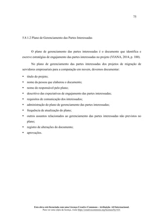 75
Esta obra está licenciada com uma Licença Creative Commons - Atribuição 4.0 Internacional.
Para ver uma cópia da licença, visite https://creativecommons.org/licenses/by/4.0/.
5.8.1.2 Plano de Gerenciamento das Partes Interessadas
O plano de gerenciamento das partes interessadas é o documento que identifica e
escreve estratégias de engajamento das partes interessadas no projeto (VIANA, 2014, p. 100).
No plano de gerenciamento das partes interessadas dos projetos de migração de
servidores empresariais para a computação em nuvem, devemos documentar:
• título do projeto;
• nome da pessoa que elaborou o documento;
• nome do responsável pelo plano;
• descritivo das expectativas de engajamento das partes interessadas;
• requisitos de comunicação dos interessados;
• administração do plano de gerenciamento das partes interessadas;
• frequência de atualização do plano;
• outros assuntos relacionados ao gerenciamento das partes interessadas não previstos no
plano;
• registro de alterações do documento;
• aprovações.
 