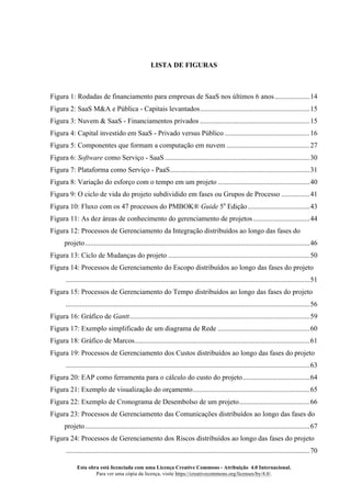 Esta obra está licenciada com uma Licença Creative Commons - Atribuição 4.0 Internacional.
Para ver uma cópia da licença, visite https://creativecommons.org/licenses/by/4.0/.
LISTA DE FIGURAS
Figura 1: Rodadas de financiamento para empresas de SaaS nos últimos 6 anos....................14
Figura 2: SaaS M&A e Pública - Capitais levantados..............................................................15
Figura 3: Nuvem & SaaS - Financiamentos privados ..............................................................15
Figura 4: Capital investido em SaaS - Privado versus Público ................................................16
Figura 5: Componentes que formam a computação em nuvem ...............................................27
Figura 6: Software como Serviço - SaaS..................................................................................30
Figura 7: Plataforma como Serviço - PaaS...............................................................................31
Figura 8: Variação do esforço com o tempo em um projeto ....................................................40
Figura 9: O ciclo de vida do projeto subdividido em fases ou Grupos de Processo ................41
Figura 10: Fluxo com os 47 processos do PMBOK® Guide 5a
Edição...................................43
Figura 11: As dez áreas de conhecimento do gerenciamento de projetos................................44
Figura 12: Processos de Gerenciamento da Integração distribuídos ao longo das fases do
projeto...............................................................................................................................46
Figura 13: Ciclo de Mudanças do projeto ................................................................................50
Figura 14: Processos de Gerenciamento do Escopo distribuídos ao longo das fases do projeto
..........................................................................................................................................51
Figura 15: Processos de Gerenciamento do Tempo distribuídos ao longo das fases do projeto
..........................................................................................................................................56
Figura 16: Gráfico de Gantt......................................................................................................59
Figura 17: Exemplo simplificado de um diagrama de Rede ....................................................60
Figura 18: Gráfico de Marcos...................................................................................................61
Figura 19: Processos de Gerenciamento dos Custos distribuídos ao longo das fases do projeto
..........................................................................................................................................63
Figura 20: EAP como ferramenta para o cálculo do custo do projeto......................................64
Figura 21: Exemplo de visualização do orçamento..................................................................65
Figura 22: Exemplo de Cronograma de Desembolso de um projeto........................................66
Figura 23: Processos de Gerenciamento das Comunicações distribuídos ao longo das fases do
projeto...............................................................................................................................67
Figura 24: Processos de Gerenciamento dos Riscos distribuídos ao longo das fases do projeto
..........................................................................................................................................70
 