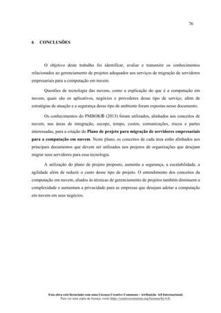 76
Esta obra está licenciada com uma Licença Creative Commons - Atribuição 4.0 Internacional.
Para ver uma cópia da licença, visite https://creativecommons.org/licenses/by/4.0/.
6 CONCLUSÕES
O objetivo deste trabalho foi identificar, avaliar e transmitir os conhecimentos
relacionados ao gerenciamento de projetos adequados aos serviços de migração de servidores
empresariais para a computação em nuvem.
Questões de tecnologia das nuvens, como a explicação do que é a computação em
nuvem, quais são os aplicativos, negócios e provedores desse tipo de serviço, além de
estratégias de atuação e a segurança desse tipo de ambiente foram expostas nesse documento.
Os conhecimentos do PMBOK® (2013) foram utilizados, alinhados aos conceitos de
nuvem, nas áreas de integração, escopo, tempo, custos, comunicações, riscos e partes
interessadas, para a criação do Plano de projeto para migração de servidores empresariais
para a computação em nuvem. Neste plano, os conceitos de cada área estão alinhados aos
principais documentos que devem ser utilizados nos projetos de organizações que desejam
migrar seus servidores para essa tecnologia.
A utilização do plano de projeto proposto, aumenta a segurança, a escalabilidade, a
agilidade além de reduzir o custo desse tipo de projeto. O entendimento dos conceitos da
computação em nuvem, aliados às técnicas de gerenciamento de projetos também diminuem a
complexidade e aumentam a privacidade para as empresas que desejam adotar a computação
em nuvem em seus negócios.
 