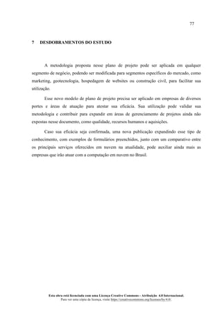 77
Esta obra está licenciada com uma Licença Creative Commons - Atribuição 4.0 Internacional.
Para ver uma cópia da licença, visite https://creativecommons.org/licenses/by/4.0/.
7 DESDOBRAMENTOS DO ESTUDO
A metodologia proposta nesse plano de projeto pode ser aplicada em qualquer
segmento de negócio, podendo ser modificada para segmentos específicos do mercado, como
marketing, geotecnologia, hospedagem de websites ou construção civil, para facilitar sua
utilização.
Esse novo modelo de plano de projeto precisa ser aplicado em empresas de diversos
portes e áreas de atuação para atestar sua eficácia. Sua utilização pode validar sua
metodologia e contribuir para expandir em áreas de gerenciamento de projetos ainda não
expostas nesse documento, como qualidade, recursos humanos e aquisições.
Caso sua eficácia seja confirmada, uma nova publicação expandindo esse tipo de
conhecimento, com exemplos de formulários preenchidos, junto com um comparativo entre
os principais serviços oferecidos em nuvem na atualidade, pode auxiliar ainda mais as
empresas que irão atuar com a computação em nuvem no Brasil.
 