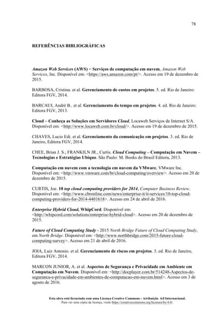 78
Esta obra está licenciada com uma Licença Creative Commons - Atribuição 4.0 Internacional.
Para ver uma cópia da licença, visite https://creativecommons.org/licenses/by/4.0/.
REFERÊNCIAS BIBLIOGRÁFICAS
Amazon Web Services (AWS) − Serviços de computação em nuvem, Amazon Web
Services, Inc. Disponível em: <https://aws.amazon.com/pt/>. Acesso em 19 de dezembro de
2015.
BARBOSA, Cristina. et al. Gerenciamento de custos em projetos. 5. ed. Rio de Janeiro:
Editora FGV, 2014.
BARCAUI, André B.. et al. Gerenciamento do tempo em projetos. 4. ed. Rio de Janeiro:
Editora FGV, 2013.
Cloud – Conheça as Soluções em Servidores Cloud, Locaweb Serviços de Internet S/A.
Disponível em: <http://www.locaweb.com.br/cloud/>. Acesso em 19 de dezembro de 2015.
CHAVES, Lucio Edi. et al. Gerenciamento da comunicação em projetos. 3. ed. Rio de
Janeiro, Editora FGV, 2014.
CHEE, Brian J. S.; FRANKILN JR., Curtis. Cloud Computing – Computação em Nuvem –
Tecnologias e Estratégias Ubíquo. São Paulo: M. Books do Brasil Editora, 2013.
Computação em nuvem com a tecnologia em nuvem da VMware, VMware Inc.
Disponível em: <http://www.vmware.com/br/cloud-computing/overview>. Acesso em 20 de
dezembro de 2015.
CURTIS, Joe. 10 top cloud computing providers for 2014, Computer Business Review.
Disponível em: <http://www.cbronline.com/news/enterprise-it/it-services/10-top-cloud-
computing-providers-for-2014-4401618>. Acesso em 24 de abril de 2016.
Enterprise Hybrid Cloud, WhipCord. Disponível em:
<http://whipcord.com/solutions/enterprise-hybrid-cloud>. Acesso em 20 de dezembro de
2015.
Future of Cloud Computing Study - 2015 North Bridge Future of Cloud Computing Study,
em North Bridge. Disponível em: <http://www.northbridge.com/2015-future-cloud-
computing-survey>. Acesso em 21 de abril de 2016.
JOIA, Luiz Antonio. et al. Gerenciamento de riscos em projetos. 3. ed. Rio de Janeiro,
Editora FGV, 2014.
MARCON JUNIOR, A. et al. Aspectos de Segurança e Privacidade em Ambiente em
Computação em Nuvem. Disponível em: <http://docplayer.com.br/514248-Aspectos-de-
seguranca-e-privacidade-em-ambientes-de-computacao-em-nuvem.html>. Acesso em 3 de
agosto de 2016.
 