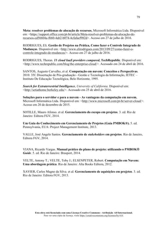 79
Esta obra está licenciada com uma Licença Creative Commons - Atribuição 4.0 Internacional.
Para ver uma cópia da licença, visite https://creativecommons.org/licenses/by/4.0/.
Meta: resolver problemas de alocação de recursos, Microsoft Informática Ltda. Disponível
em: <https://support.office.com/pt-br/article/Meta-resolver-problemas-de-alocação-de-
recursos-cd56604a-f660-4ab2-b074-4cfafaef982d>. Acesso em 27 de julho de 2016.
RODRIGUES, Eli. Gestão de Projetos na Prática, Como fazer o Controle Integrado de
Mudanças. Disponível em: <http://www.elirodrigues.com/2013/09/27/como-fazer-o-
controle-integrado-de-mudancas/>. Acesso em 27 de julho de 2016.
RODRIGUES, Thoran. 11 cloud IaaS providers compared, TechRepublic. Disponível em:
<http://www.techrepublic.com/blog/the-enterprise-cloud/>. Acessado em 24 de abril de 2016.
SANTOS, Augusto Carvalho, et al. Computação em nuvem: Conceitos e Perspectivas.
2010. 35f. Dissertação de Pós-graduação - Gestão e Tecnologia da Informação, IETEC –
Instituto De Educação Tecnológica, Belo Horizonte, 1995.
Search for Extraterrestrial Intelligence, University of California. Disponível em:
<http://setiathome.berkeley.edu/>. Acessado em 25 de abril de 2016.
Soluções para o servidor e para a nuvem - As vantagens da computação em nuvem,
Microsoft Informática Ltda. Disponível em: <http://www.microsoft.com/pt-br/server-cloud/>.
Acesso em 20 de dezembro de 2015.
SOTILLE, Mauro Afonso. et al. Gerenciamento do escopo em projetos. 3. ed. Rio de
Janeiro: Editora FGV, 2014.
Um Guia do Conhecimento em Gerenciamento de Projetos (Guia PMBOK®). 5. ed.
Pennsylvania, EUA: Project Management Institute, 2013.
VALLE, José Angelo Santos. Gerenciamento de stakeholders em projetos. Rio de Janeiro,
Editora FGV, 2014.
VIANA, Ricardo Vargas. Manual prático do plano de projeto: utilizando o PMBOK®
Guide. 5. ed. Rio de Janeiro: Brasport, 2014.
VELTE, Antony T.; VELTE, Toby J.; ELSENPETER, Robert. Computação em Nuvem:
Uma abordagem prática. Rio de Janeiro: Alta Books Editora, 2012.
XAVIER, Carlos Magno da Silva. et al. Gerenciamento de aquisições em projetos. 3. ed.
Rio de Janeiro: Editora FGV, 2013.
 